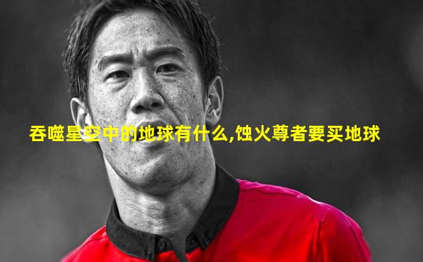 吞噬星空中的地球有什么,蚀火尊者要买地球
