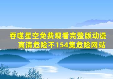 吞噬星空免费观看完整版动漫高清危险不154集危险网站