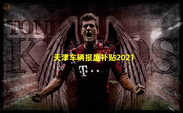 天津车辆报废补贴2021