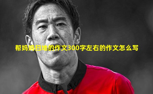 帮妈妈扫地的作文300字左右的作文怎么写