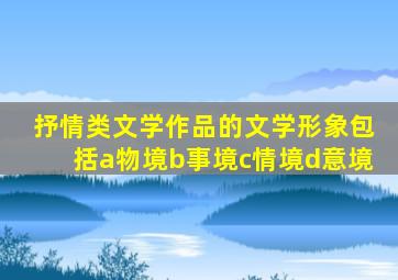 抒情类文学作品的文学形象包括a物境b事境c情境d意境