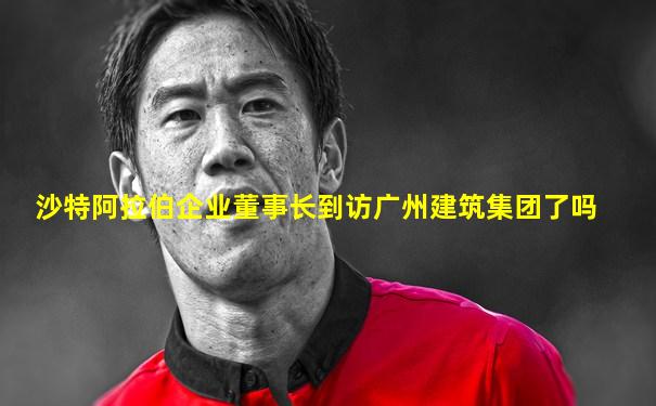 沙特阿拉伯企业董事长到访广州建筑集团了吗