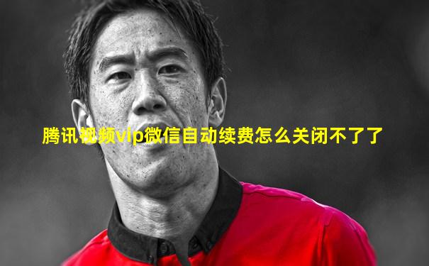 腾讯视频vip微信自动续费怎么关闭不了了