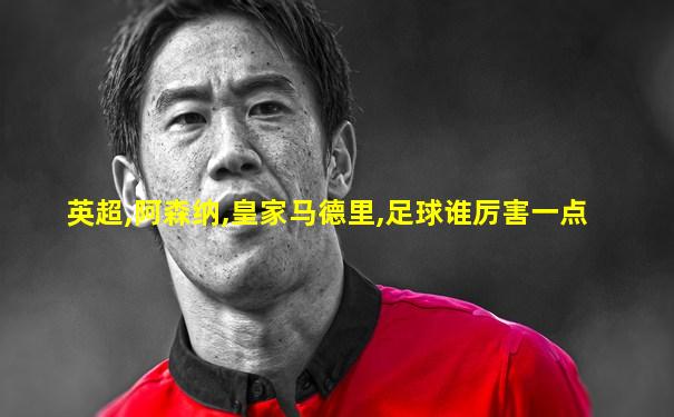 英超,阿森纳,皇家马德里,足球谁厉害一点