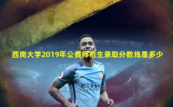 西南大学2019年公费师范生录取分数线是多少