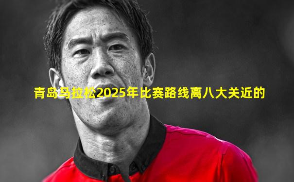青岛马拉松2025年比赛路线离八大关近的