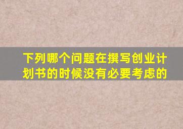 下列哪个问题在撰写创业计划书的时候没有必要考虑的