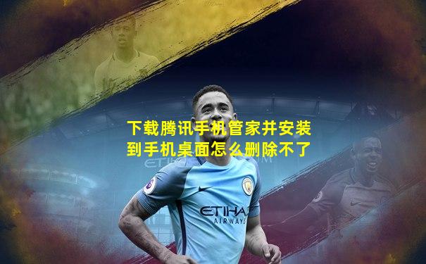 下载腾讯手机管家并安装到手机桌面怎么删除不了