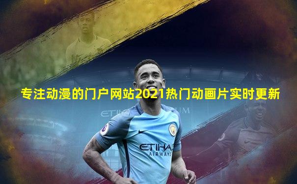 专注动漫的门户网站2021热门动画片实时更新