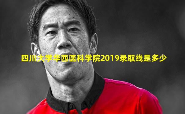 四川大学华西医科学院2019录取线是多少
