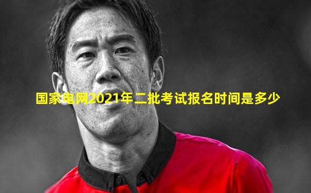 国家电网2021年二批考试报名时间是多少