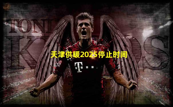 天津供暖2025停止时间
