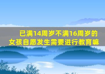 已满14周岁不满16周岁的女孩自愿发生需要进行教育嘛