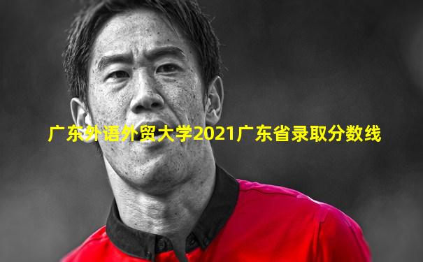 广东外语外贸大学2021广东省录取分数线