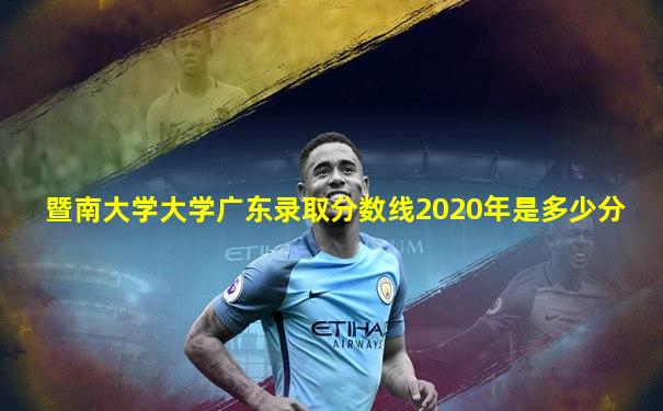 暨南大学大学广东录取分数线2020年是多少分