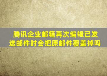 腾讯企业邮箱再次编辑已发送邮件时会把原邮件覆盖掉吗