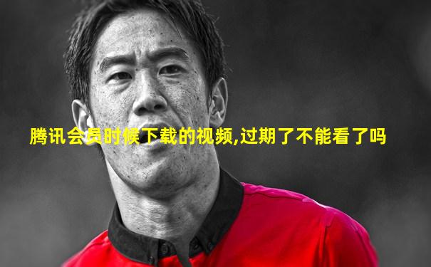 腾讯会员时候下载的视频,过期了不能看了吗