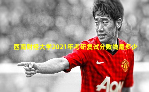 西南财经大学2021年考研复试分数线是多少