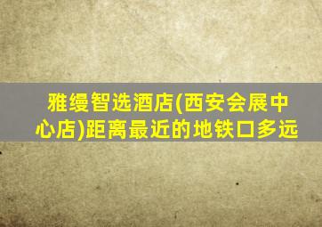 雅缦智选酒店(西安会展中心店)距离最近的地铁口多远